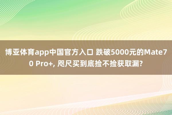 博亚体育app中国官方入口 跌破5000元的Mate70 Pro+， 咫尺买到底捡不捡获取漏?