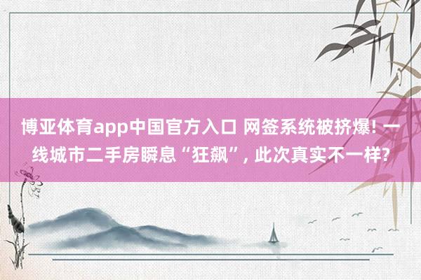 博亚体育app中国官方入口 网签系统被挤爆! 一线城市二手房瞬息“狂飙”， 此次真实不一样?