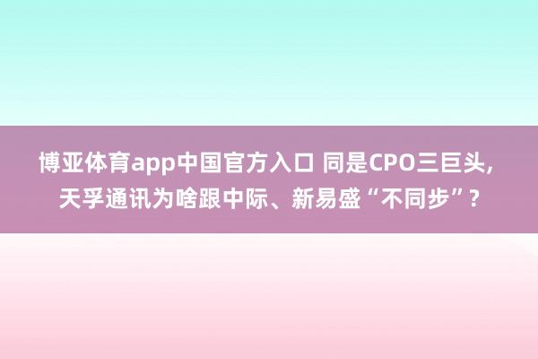 博亚体育app中国官方入口 同是CPO三巨头， 天孚通讯为啥跟中际、新易盛“不同步”?