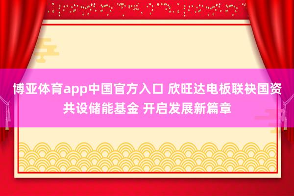 博亚体育app中国官方入口 欣旺达电板联袂国资共设储能基金 开启发展新篇章