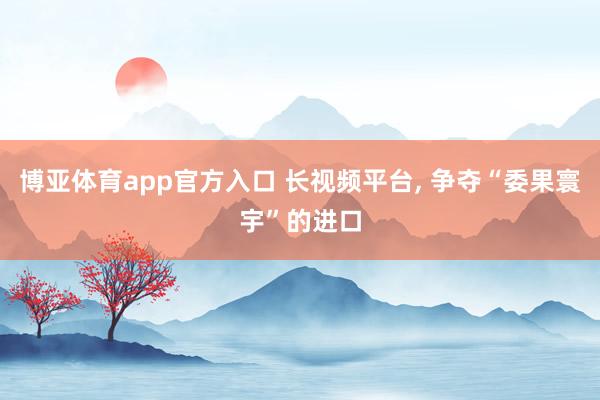 博亚体育app官方入口 长视频平台， 争夺“委果寰宇”的进口