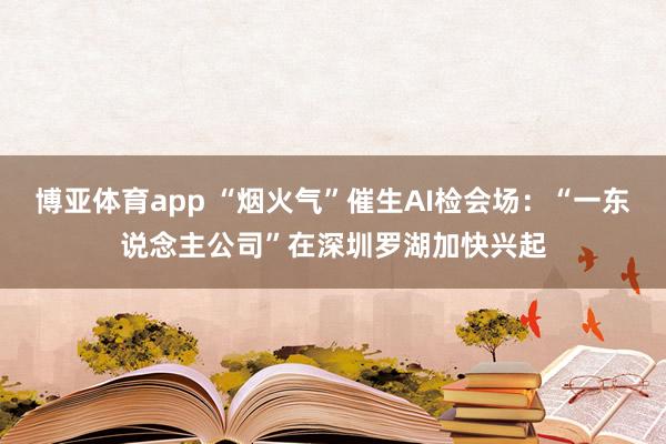 博亚体育app “烟火气”催生AI检会场：“一东说念主公司”在深圳罗湖加快兴起