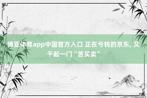 博亚体育app中国官方入口 正在亏钱的京东， 又干起一门“苦买卖”