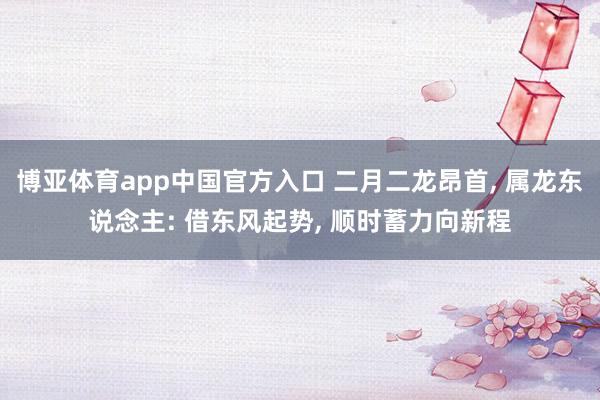 博亚体育app中国官方入口 二月二龙昂首， 属龙东说念主: 借东风起势， 顺时蓄力向新程