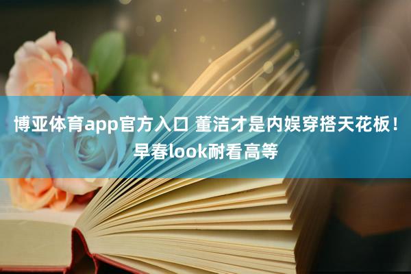 博亚体育app官方入口 董洁才是内娱穿搭天花板！早春look耐看高等