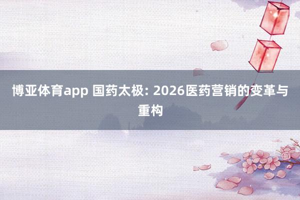 博亚体育app 国药太极: 2026医药营销的变革与重构