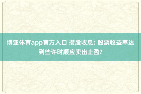 博亚体育app官方入口 攒股收息: 股票收益率达到些许时顺应卖出止盈?