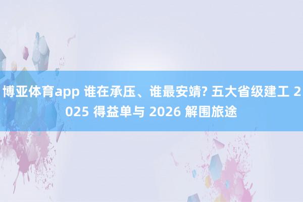 博亚体育app 谁在承压、谁最安靖? 五大省级建工 2025 得益单与 2026 解围旅途