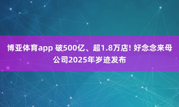 博亚体育app 破500亿、超1.8万店! 好念念来母公司2025年岁迹发布