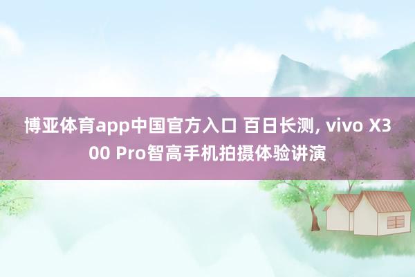 博亚体育app中国官方入口 百日长测， vivo X300 Pro智高手机拍摄体验讲演