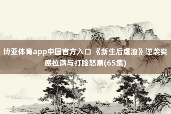 博亚体育app中国官方入口 《新生后虐渣》逆袭爽感拉满与打脸怒潮(65集)