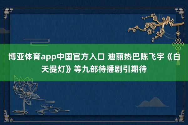 博亚体育app中国官方入口 迪丽热巴陈飞宇《白天提灯》等九部待播剧引期待