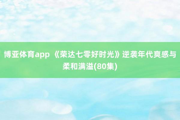 博亚体育app 《荣达七零好时光》逆袭年代爽感与柔和满溢(80集)