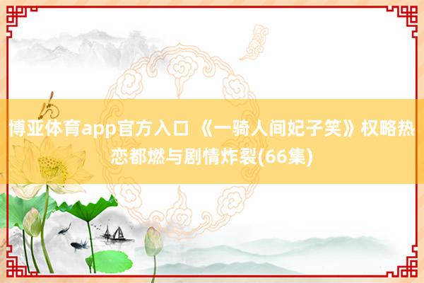 博亚体育app官方入口 《一骑人间妃子笑》权略热恋都燃与剧情炸裂(66集)