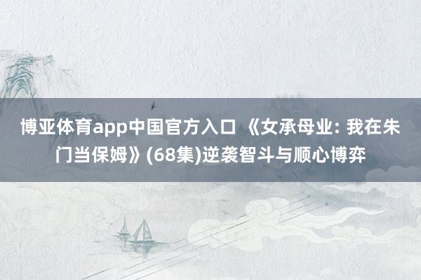 博亚体育app中国官方入口 《女承母业: 我在朱门当保姆》(68集)逆袭智斗与顺心博弈