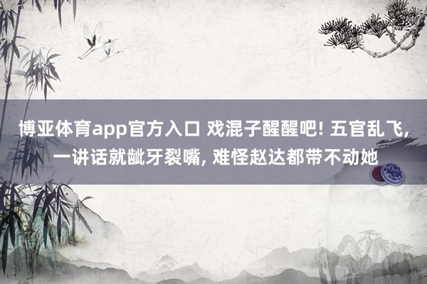 博亚体育app官方入口 戏混子醒醒吧! 五官乱飞， 一讲话就龇牙裂嘴， 难怪赵达都带不动她