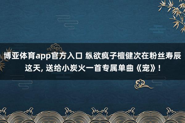 博亚体育app官方入口 纵欲疯子檀健次在粉丝寿辰这天， 送给小炭火一首专属单曲《宠》!
