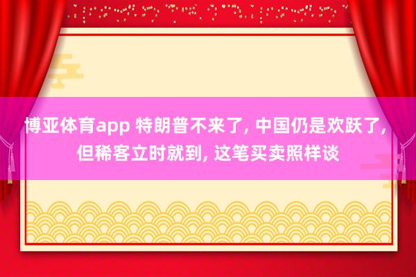 博亚体育app 特朗普不来了， 中国仍是欢跃了， 但稀客立时就到， 这笔买卖照样谈
