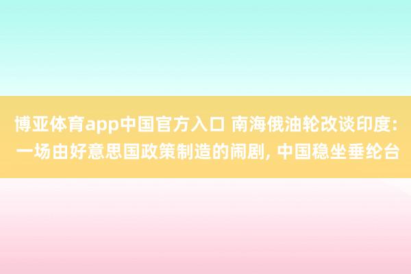博亚体育app中国官方入口 南海俄油轮改谈印度: 一场由好意思国政策制造的闹剧， 中国稳坐垂纶台