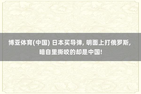 博亚体育(中国) 日本买导弹, 明面上打俄罗斯, 暗自里撕咬的却是中国!