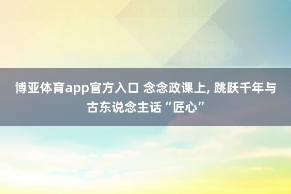 博亚体育app官方入口 念念政课上， 跳跃千年与古东说念主话“匠心”