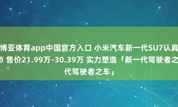 博亚体育app中国官方入口 小米汽车新一代SU7认真上市 售价21.99万-30.39万 实力塑造「新一代驾驶者之车」