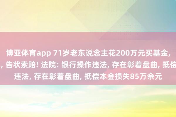 博亚体育app 71岁老东说念主花200万元买基金， 两年半蚀本85万元， 告状索赔! 法院: 银行操作违法， 存在彰着盘曲， 抵偿本金损失85万余元