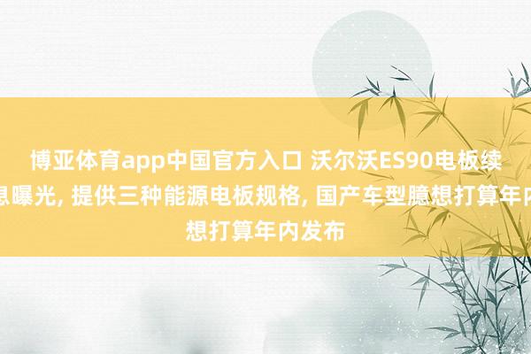 博亚体育app中国官方入口 沃尔沃ES90电板续航信息曝光， 提供三种能源电板规格， 国产车型臆想打算年内发布