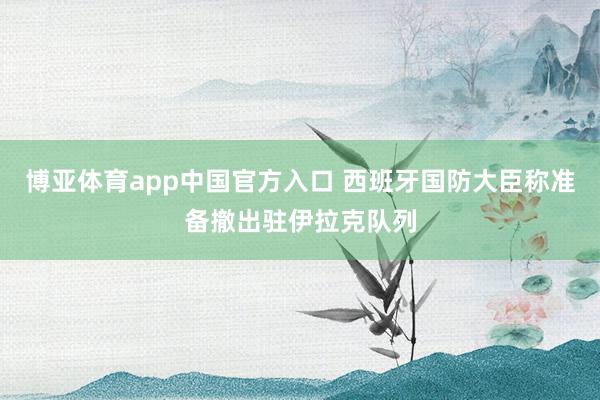 博亚体育app中国官方入口 西班牙国防大臣称准备撤出驻伊拉克队列