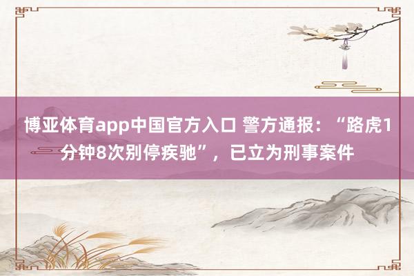 博亚体育app中国官方入口 警方通报：“路虎1分钟8次别停疾驰”，已立为刑事案件