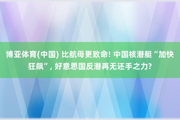 博亚体育(中国) 比航母更致命! 中国核潜艇“加快狂飙”， 好意思国反潜再无还手之力?