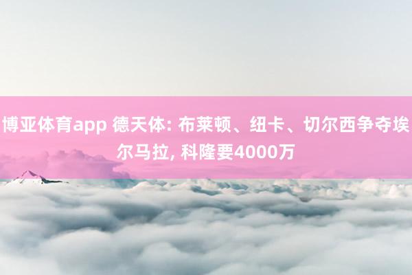 博亚体育app 德天体: 布莱顿、纽卡、切尔西争夺埃尔马拉， 科隆要4000万