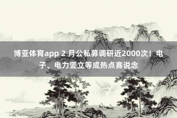 博亚体育app 2 月公私募调研近2000次！电子、电力竖立等成热点赛说念