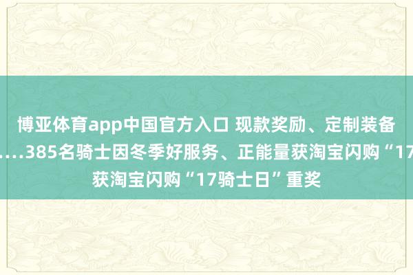 博亚体育app中国官方入口 现款奖励、定制装备、子女研学……385名骑士因冬季好服务、正能量获淘宝闪购“17骑士日”重奖