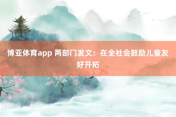 博亚体育app 两部门发文：在全社会鼓励儿童友好开拓