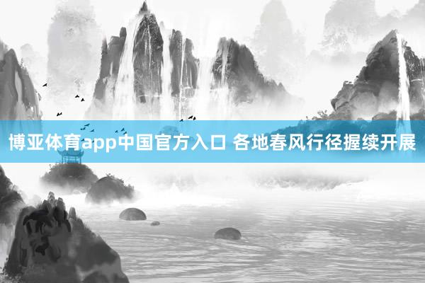 博亚体育app中国官方入口 各地春风行径握续开展