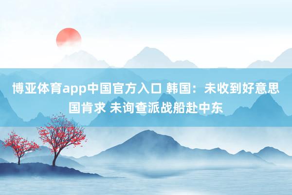 博亚体育app中国官方入口 韩国：未收到好意思国肯求 未询查派战船赴中东