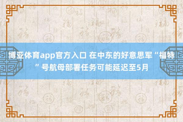 博亚体育app官方入口 在中东的好意思军“福特”号航母部署任务可能延迟至5月