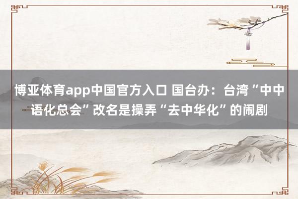 博亚体育app中国官方入口 国台办：台湾“中中语化总会”改名是操弄“去中华化”的闹剧