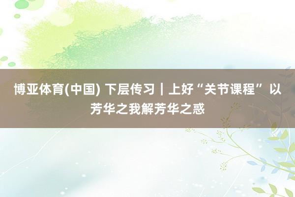 博亚体育(中国) 下层传习｜上好“关节课程” 以芳华之我解芳华之惑