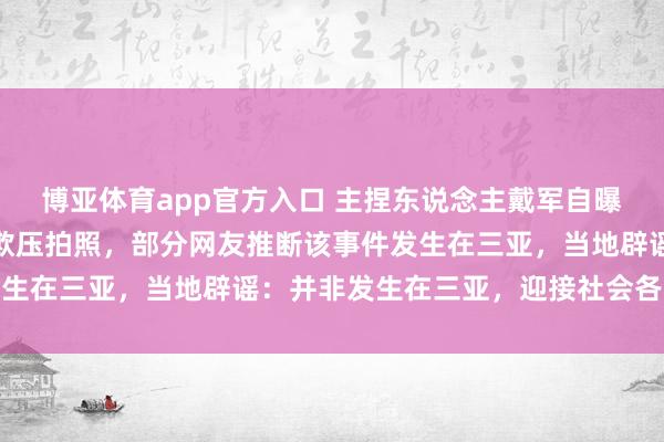 博亚体育app官方入口 主捏东说念主戴军自曝在潜水时曾被拔呼吸器欺压拍照,部分网友推断该事件发生在三亚,当地辟谣:并非发生在三亚,迎接社会各界监督
