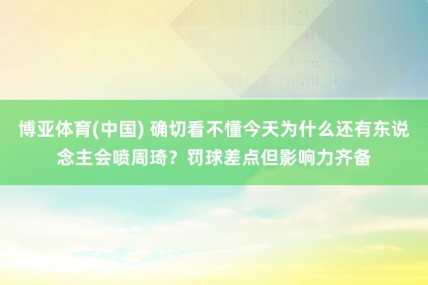 博亚体育(中国) 确切看不懂今天为什么还有东说念主会喷周琦？罚球差点但影响力齐备
