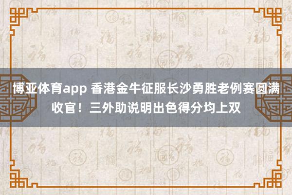 博亚体育app 香港金牛征服长沙勇胜老例赛圆满收官！三外助说明出色得分均上双