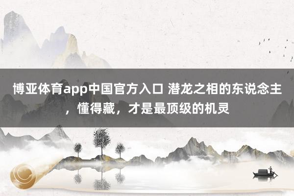 博亚体育app中国官方入口 潜龙之相的东说念主，懂得藏，才是最顶级的机灵