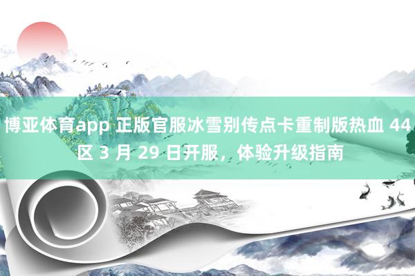 博亚体育app 正版官服冰雪别传点卡重制版热血 44 区 3 月 29 日开服，体验升级指南