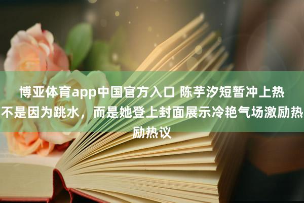 博亚体育app中国官方入口 陈芋汐短暂冲上热搜不是因为跳水，而是她登上封面展示冷艳气场激励热议