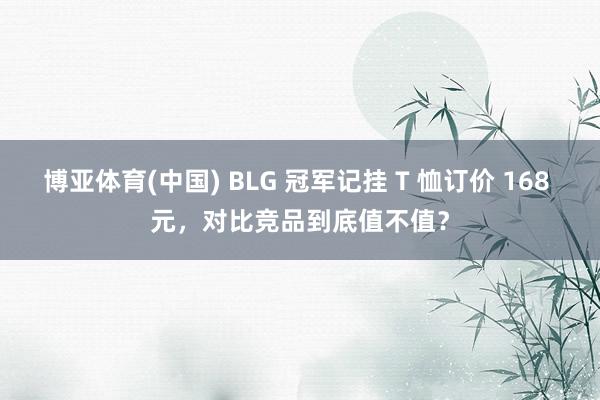 博亚体育(中国) BLG 冠军记挂 T 恤订价 168 元，对比竞品到底值不值？