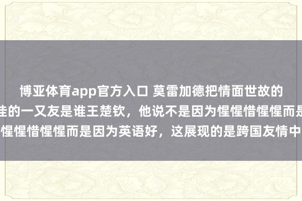 博亚体育app官方入口 莫雷加德把情面世故的窗户纸捅破了，问他最佳的一又友是谁王楚钦，他说不是因为惺惺惜惺惺而是因为英语好，这展现的是跨国友情中的真情实意