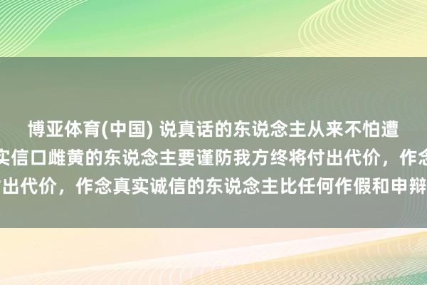 博亚体育(中国) 说真话的东说念主从来不怕遭报应，那些天天罔顾事实信口雌黄的东说念主要谨防我方终将付出代价，作念真实诚信的东说念主比任何作假和申辩都更值得尊重