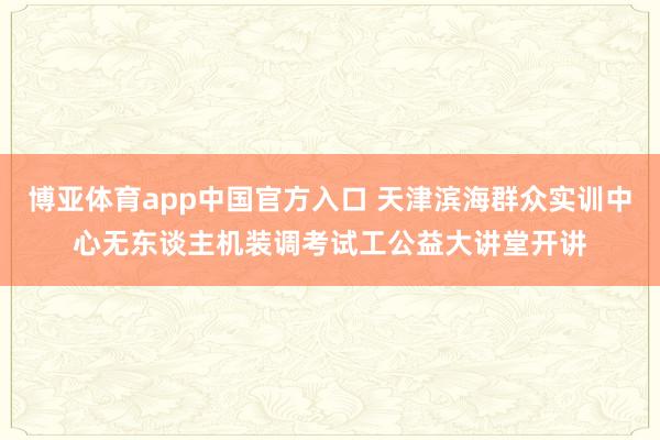 博亚体育app中国官方入口 天津滨海群众实训中心无东谈主机装调考试工公益大讲堂开讲